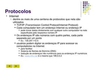 Protocolos
• Internet
   o   dentre os mais de uma centena de protocolos que nela são
       utilizados
         TCP/IP (Transmission Control Protocol/Internet Protocol)
         Cada computador tem um endereço Internet ou endereço IP
            pode trocar dados diretamente com qualquer outro computador na rede
             especificado pelo respectivo número IP
         Os endereços IP são números com quatro partes, cada parte
          separada por um ponto
            Ex.: 130.257.112.5
         usuários podem digitar os endereços IP para acessar os
          computadores na Internet
              para facilitar:
              Sistema de Nomes de Domínio (DNS)
              tradução de endereços não numéricos para os endereços IP numéricos
              Ex.: www.mhv.net é o mesmo que 199.0.0.2
 