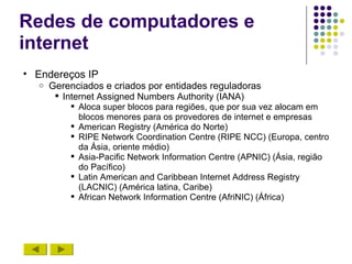 Redes de computadores e
internet
• Endereços IP
  o   Gerenciados e criados por entidades reguladoras
        Internet Assigned Numbers Authority (IANA)
           Aloca super blocos para regiões, que por sua vez alocam em
            blocos menores para os provedores de internet e empresas
           American Registry (América do Norte)
           RIPE Network Coordination Centre (RIPE NCC) (Europa, centro
            da Ásia, oriente médio)
           Asia-Pacific Network Information Centre (APNIC) (Ásia, região
            do Pacífico)
           Latin American and Caribbean Internet Address Registry
            (LACNIC) (América latina, Caribe)
           African Network Information Centre (AfriNIC) (África)
 
