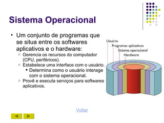 Sistema Operacional
• Um conjunto de programas que
  se situa entre os softwares
  aplicativos e o hardware:
  o Gerencia os recursos do computador
    (CPU, periféricos).
  o Estabelece uma interface com o usuário.
      Determina como o usuário interage
       com o sistema operacional.
  o Provê e executa serviços para softwares
    aplicativos.




                             Voltar
 