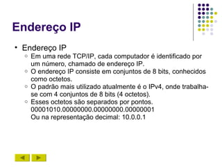 Endereço IP
• Endereço IP
  o   Em uma rede TCP/IP, cada computador é identificado por
      um número, chamado de endereço IP.
  o   O endereço IP consiste em conjuntos de 8 bits, conhecidos
      como octetos.
  o   O padrão mais utilizado atualmente é o IPv4, onde trabalha-
      se com 4 conjuntos de 8 bits (4 octetos).
  o   Esses octetos são separados por pontos.
      00001010.00000000.00000000.00000001
      Ou na representação decimal: 10.0.0.1
 