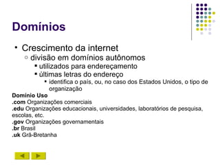 Domínios
• Crescimento da internet
    o   divisão em domínios autônomos
         utilizados para endereçamento
         últimas letras do endereço
               identifica o país, ou, no caso dos Estados Unidos, o tipo de
                organização
Domínio Uso
.com Organizações comerciais
.edu Organizações educacionais, universidades, laboratórios de pesquisa,
escolas, etc.
.gov Organizações governamentais
.br Brasil
.uk Grã-Bretanha
 