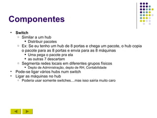 Componentes
•   Switch
     o Similar a um hub
         Distribuir pacotes
     o Ex: Se eu tenho um hub de 8 portas e chega um pacote, o hub copia
       o pacote para as 8 portas e envia para as 8 máquinas
         Uma pega o pacote pra ela
         as outras 7 descartam
     o Segmenta redes locais em diferentes grupos físicos
          Depto de Administração, depto de RH, Contabilidade
•   Pode-se ligar vários hubs num switch
•   Ligar as máquinas no hub
    o   Poderia usar somente switches....mas isso sairia muito caro
 
