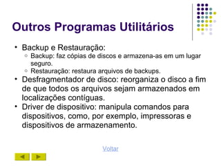Outros Programas Utilitários
• Backup e Restauração:
  o   Backup: faz cópias de discos e armazena-as em um lugar
      seguro.
  o   Restauração: restaura arquivos de backups.
• Desfragmentador de disco: reorganiza o disco a fim
  de que todos os arquivos sejam armazenados em
  localizações contíguas.
• Driver de dispositivo: manipula comandos para
  dispositivos, como, por exemplo, impressoras e
  dispositivos de armazenamento.

                            Voltar
 