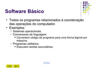Software Básico
• Todos os programas relacionados à coordenação
  das operações do computador.
• Exemplos:
  o   Sistemas operacionais.
  o   Conversores de linguagem:
        Convertem código de programa para uma forma legível por
         máquina.
  o   Programas utilitários:
        Executam tarefas secundárias.




                             Voltar
 