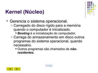 Kernel (Núcleo)
• Gerencia o sistema operacional.
  o   Carregado do disco rígido para a memória
      quando o computador é inicializado.
       Booting é a inicialização do computador.
  o   Carrega do armazenamento em disco outros
      programas do sistema operacional, quando
      necessário.
       Outros programas são chamados de não-
        residentes.



                          Voltar
 
