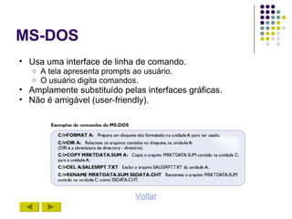 MS-DOS
• Usa uma interface de linha de comando.
   o   A tela apresenta prompts ao usuário.
   o   O usuário digita comandos.
• Amplamente substituído pelas interfaces gráficas.
• Não é amigável (user-friendly).




                                Voltar
 