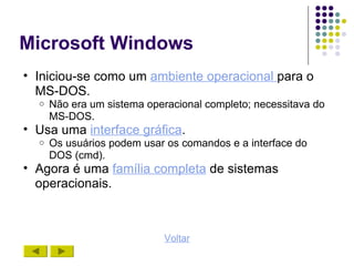 Microsoft Windows
• Iniciou-se como um ambiente operacional para o
  MS-DOS.
  o   Não era um sistema operacional completo; necessitava do
      MS-DOS.
• Usa uma interface gráfica.
  o   Os usuários podem usar os comandos e a interface do
      DOS (cmd).
• Agora é uma família completa de sistemas
  operacionais.



                            Voltar
 