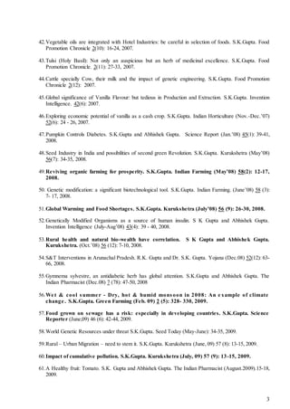 3
42.Vegetable oils are integrated with Hotel Industries: be careful in selection of foods. S.K.Gupta. Food
Promotion Chronicle 2(10): 16-24, 2007.
43.Tulsi (Holy Basil): Not only an auspicious but an herb of medicinal excellence. S.K.Gupta. Food
Promotion Chronicle. 2(11): 27-33, 2007.
44.Cattle specially Cow, their milk and the impact of genetic engineering. S.K.Gupta. Food Promotion
Chronicle 2(12): 2007.
45.Global significance of Vanilla Flavour: but tedious in Production and Extraction. S.K.Gupta. Invention
Intelligence. 42(6): 2007.
46.Exploring economic potential of vanilla as a cash crop. S.K.Gupta. Indian Horticulture (Nov.-Dec.’07)
52(6): 24 - 26, 2007.
47.Pumpkin Controls Diabetes. S.K.Gupta and Abhishek Gupta. Science Report (Jan.’08) 45(1): 39-41,
2008.
48.Seed Industry in India and possibilities of second green Revolution. S.K.Gupta. Kurukshetra (May’08)
56(7): 34-35, 2008.
49.Reviving organic farming for prosperity. S.K.Gupta. Indian Farming (May’08) 58(2): 12-17,
2008.
50. Genetic modification: a significant biotechnological tool. S.K.Gupta. Indian Farming. (June’08) 58 (3):
7- 17, 2008.
51.Global Warming and Food Shortages. S.K.Gupta. Kurukshetra (July’08) 56 (9): 26-30, 2008.
52.Genetically Modified Organisms as a source of human insulin. S K Gupta and Abhishek Gupta.
Invention Intelligence (July-Aug’08) 43(4): 39 - 40, 2008.
53.Rural health and natural bio-wealth have correlation. S K Gupta and Abhishek Gupta.
Kurukshetra. (Oct.’08) 56 (12): 7-10, 2008.
54.S&T Interventions in Arunachal Pradesh. R.K. Gupta and Dr. S.K. Gupta. Yojana (Dec.08) 52(12): 63-
66, 2008.
55.Gymnema sylvestre, an antidiabetic herb has global attention. S.K.Gupta and Abhishek Gupta. The
Indian Pharmacist (Dec.08) 7 (78): 47-50, 2008
56.We t & cool summe r - Dry, hot & humid monsoon in 2008: An e xample of climate
change . S.K.Gupta. Green Farming (Feb. 09) 2 (5): 328- 330, 2009.
57.Food grown on sewage has a risk: especially in developing countries. S.K.Gupta. Science
Reporter (June,09) 46 (6): 42-44, 2009.
58.World Genetic Resources under threat S.K.Gupta. Seed Today (May-June): 34-35, 2009.
59.Rural – Urban Migration – need to stem it. S.K.Gupta. Kurukshetra (June, 09) 57 (8): 13-15, 2009.
60.Impact of cumulative pollution. S.K.Gupta. Kurukshetra (July, 09) 57 (9): 13-15, 2009.
61.A Healthy fruit: Tomato. S.K. Gupta and Abhishek Gupta. The Indian Pharmacist (August.2009).15-18,
2009.
 