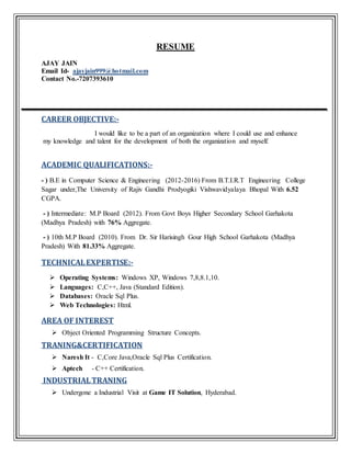 RESUME
AJAY JAIN
Email Id- ajayjain999@hotmail.com
Contact No.-7207393610
CAREER OBJECTIVE:-
I would like to be a part of an organization where I could use and enhance
my knowledge and talent for the development of both the organization and myself.
ACADEMIC QUALIFICATIONS:-
- ) B.E in Computer Science & Engineering (2012-2016) From B.T.I.R.T Engineering College
Sagar under,The University of Rajiv Gandhi Prodyogiki Vishwavidyalaya Bhopal With 6.52
CGPA.
- ) Intermediate: M.P Board (2012). From Govt Boys Higher Secondary School Garhakota
(Madhya Pradesh) with 76% Aggregate.
- ) 10th M.P Board (2010). From Dr. Sir Harisingh Gour High School Garhakota (Madhya
Pradesh) With 81.33% Aggregate.
TECHNICALEXPERTISE:-
 Operating Systems: Windows XP, Windows 7,8,8.1,10.
 Languages: C,C++, Java (Standard Edition).
 Databases: Oracle Sql Plus.
 Web Technologies: Html.
AREA OF INTEREST
 Object Oriented Programming Structure Concepts.
TRANING&CERTIFICATION
 Naresh It - C,Core Java,Oracle Sql Plus Certification.
 Aptech - C++ Certification.
INDUSTRIALTRANING
 Undergone a Industrial Visit at Game IT Solution, Hyderabad.
 