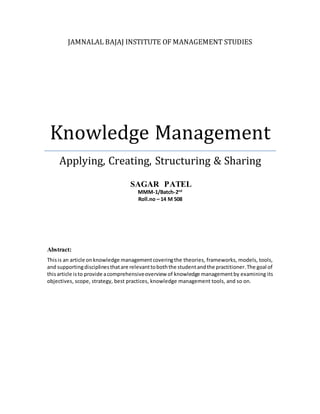 JAMNALAL BAJAJ INSTITUTE OF MANAGEMENT STUDIES
Knowledge Management
Applying, Creating, Structuring & Sharing
SAGAR PATEL
MMM-1/Batch-2nd
Roll.no – 14 M 508
Abstract:
Thisis an article onknowledge managementcoveringthe theories, frameworks, models, tools,
and supportingdisciplinesthatare relevanttoboththe studentandthe practitioner.The goal of
thisarticle isto provide acomprehensiveoverview of knowledge managementby examining its
objectives, scope, strategy, best practices, knowledge management tools, and so on.
 