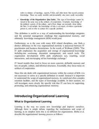 23
refers to minutes of meetings, reports, FAQs, and other items that record common
knowledge. These are easily storable and presumably also more easily accessible.
 Knowledge of the Organization Qua Entity: This type of knowledge cannot be
stored in the same way as the artifacts of cooperation. It includes knowledge of
the political system, of the culture, and of how things are normally done within
the firm. It can include the knowledge of who is an expert, of where a particular
person is, and on who to contact for a specific problem.
This definition is useful as a way of understanding the knowledge categories
and the potential management challenge that organizational memory, and
ultimately knowledge management (KM) would pose.
Furthermore, as is the case with many KM related disciplines, one finds a
distinct difference in the way organizational memory is perceived between IT
practitioners and business theoreticians. In the words of Wellman (2009): "The
IT path emphasizes the acquisition and storage of organizational knowledge
including data warehousing, document management, and search tools. The
organization development (OD) path emphasizes tacit, coaching, social
interactions, and encouraging ad hoc knowledge exchange."
IT based models thus tend to focus on more concrete, definable memory and
less on people, culture, and informal structures. Essentially, they focus more on
artifacts of cooperation.
Since this site deals with organizational memory within the context of KM, it is
not necessary to arrive at a specific definition or model. Instead it is important
to understand the scope of organizational memory, its varied and often complex
retention facilities, and the types of knowledge available. In later sections, we
will investigate more closely the specific role that IT can have in supporting,
promoting, and enhancing organizational memory.
Introducing Organizational Learning
What is Organizational Learning
Learning is the way we create new knowledge and improve ourselves.
Although there is ample debate regarding the mechanisms and scope of
learning, in its simplest form this is no different for organizations. Botha et al.
describe the organizational learning process as follows:
 