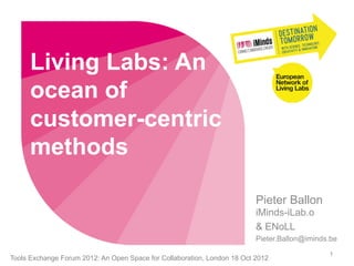 Living Labs: An
      ocean of
      customer-centric
      methods

                                                                          Pieter Ballon
                                                                          iMinds-iLab.o
                                                                          & ENoLL
                                                                          Pieter.Ballon@iminds.be
                                                                                              1
Tools Exchange Forum 2012: An Open Space for Collaboration, London 18 Oct 2012
 