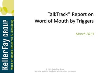 TalkTrack® Report on
Word of Mouth by Triggers

                                                             March 2013




               © 2013 Keller Fay Group
Not to be quoted or distributed without written permission
 