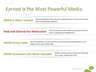 Earned Is the Most Powerful Media
                Recommendations from personal acquaintances are the most trusted
                form of advertising. (Nielsen)



                                 75% of consumers don’t believe companies tell the
                                 truth in advertising. (Yankelovich)



          Recommendations are the #1 driver of consumer purchase decisions at all
          stages of the cycle. (Keller Fay)



                                         WOM customers have nearly twice the long-
                                         term value. (Villanueva et al)




                                                                                     6
 