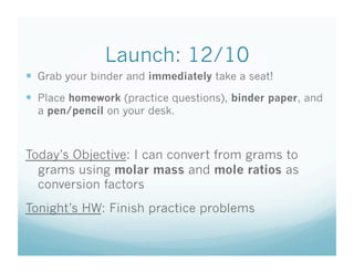 Launch: 12/10
  Grab your binder and immediately take a seat!
  Place homework (practice questions), binder paper, and
  a pen/pencil on your desk.



Today’s Objective: I can convert from grams to
  grams using molar mass and mole ratios as
  conversion factors
Tonight’s HW: Finish practice problems
 