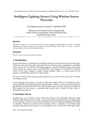 International Journal of Ad hoc, Sensor & Ubiquitous Computing (IJASUC) Vol.1, No.4, December 2010
DOI : 10.5121/ijasuc.2010.1402 17
Intelligent Lighting System Using Wireless Sensor
Networks
A.A.Nippun Kumaar1
, Kiran.G2
, Sudarshan TSB3
Department of Computer Science & Engineering,
Amrita Vishwa Vidyapeetham, School Of Engineering,
Bangalore Campus, India.
1
nippun05@gmail.com 2
kiran.per.sempre@gmail.com 3
sudarshan.tsb@gmail.com
ABSTRACT
This paper examines the use of Wireless Sensor Networks interfaced with light fittings to allow for daylight
substitution techniques to reduce energy usage in existing buildings. This creates a wire free system for
existing buildings with minimal disruption and cost.
KEYWORDS
Wireless sensor networks, daylight substitution.
1. Introduction
Power conservation is no longer just a fashionable expression. It has now become a necessity. Static
method of conservation like usage of electrical devices with lower power consumption or scheduled
power cuts are not very efficient. This paper proposes a dynamic automated power conservation
system which uses wireless sensor networks(WSN). The advantage of using WSN is that this
system can be easily installed in already existing buildings where as a wired system will be
expensive and difficult to install in the same scenario.
The use of wireless sensor network greatly reduces the size and cost of the system and is suitable
for a lighting system.
In the proposed system, there is an array of light sensor nodes which can communicate with a
master node(MN), providing information about the light conditions at each sensor node. Based on
the feedback information the MN decides which all light sources to control. Once this is decided the
MN transmits the data frame to a particular light control node to control the light, which is
electrically connected to it.
2. Literature Survey
Examined the use of Wireless Sensor Networks interfaced with Dimmable Fluorescent light
fittings[1]. Dimmable fluorescent fittings, using modern electronic ballast dimmers are widely fitted
to new buildings, to allow for the accurate dimming and control of building lighting[2] F.O’Reilly
& J.Buckley. Factoring in natural incident daylight, allows a reduction in the artificial light
(daylight substitution), which amounts to savings between 10% and 40%.The DALI light control
 