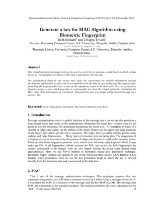 International Journal of Ad hoc, Sensor & Ubiquitous Computing (IJASUC) Vol.1, No.4, December 2010
DOI : 10.5121/ijasuc.2010.1404 38
Generate a key for MAC Algorithm using
Biometric Fingerprint
Dr.R.Seshadri1
and T.Raghu Trivedi2
1
Director, University Computer Center, S.V. University, Tirupathi, Andhra Pradesh,India.
ravalaseshadri@gmail.com
2
Research Scholar, University Computer Center, S.V. University, Tirupathi, Andhra
Pradesh,India.
tamirisa_t1@yahoo.com
Abstract
One of Authentication technique involves the use of a secret key to generate a small fixed size block of data
known as cryptographic checksum or MAC that is appended to the message.
The unauthorized thefts in our society have made the requirement for reliable information security
mechanisms. Information security can be accomplished with the help of a prevailing tool like cryptography,
protecting the cryptographic keys is one of the significant issues to be deal with. Here we proposed a
biometric-crypto system which generates a cryptographic key from the Finger prints for calculating the
MAC value of the information we considered fingerprint because it is unique and permanent through out a
person’s life.
Key words MAC, Fingerprint, Encryption, Decryption, Minutiae point, ROI.
1. Introduction
Message authentication code is a public function of the message and a secret key that produces a
fixed length value that serves as the authenticator. Protecting the secret key is major issue.we are
going to use the biometrics for generating /protecting the secret key. A fingerprint is made of a
number of ridges and valleys on the surface of the finger. Ridges are the upper skin layer segments
of the finger and valleys are the lower segments. The ridges form so-called minutia points: ridge
endings and ridge bifurcations. Many types of minutiae exist, including dots. The uniqueness of
a fingerprint can be determined by the pattern of ridges and furrows as well as the minutiae points.
There are five basic fingerprint patterns: arch, tented arch, left loop, right loop and whorl. Loops
make up 60% of all fingerprints, whorls account for 30%, and arches for 10%.Fingerprints are
usually considered to be unique, with no two fingers having the exact same dermal ridge
characteristics. Here we use Novel method of biometrics based key generation technique.
Biometric crypto systems can operate in one of the following three modes 1.Key Release 2.Key
binding 3.Key generation. Here we use the key generation mode in which the key is derived
directly from the biometric data and is not stored in the data base.
2. MAC
This is one of the message authentication techniques. This technique assumes that two
communicating parties, say A,B share a common secret key k when A has a message to send to B,
it calculates the MAC as a function of the message and the key MAC=Ck((M). The message plus
MAC are transmitted to the intended recipient. The recipient performs the same calculation on the
 