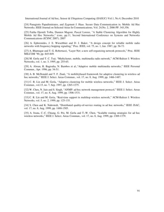 International Journal of Ad hoc, Sensor & Ubiquitous Computing (IJASUC) Vol.1, No.4, December 2010
91
[24] Panagiotis Papadimitratos, and Zygmunt J. Haas. Secure Data Communication in. Mobile Ad Hoc
Networks. IEEE Journal on Selected Areas In Communications, Vol. 24,No. 2, 2006 PP. 343,356.
[25] Fatiha Djemili Tolba, Damien Magoni, Pascal Lorenz, "A Stable Clustering Algorithm for Highly
Mobile Ad Hoc Networks," icsnc, pp.11, Second International Conference on Systems and Networks
Communications (ICSNC 2007), 2007
[26] A. Ephremides, J. E. Wieselthier and D. J. Baker, “A design concept for reliable mobile radio
networks with frequency hopping signaling,” Proc. IEEE, vol. 75, no. 1, Jan. 1987, pp. 56-73.
[27] A. Bhatnagar and T. G. Robertazzi, “Layer Net: a new self-organizing network protocols,” Proc. IEEE
MILCOM ’90, pp. 845-849.
[28] M. Gerla and T. C. Tsai, “Multicluster, mobile, multimedia radio network,” ACM-Baltzer J. Wireless
Networks, vol. 1, no. 3, 1995, pp. 255-65.
[29] A. Alwan, R. Bagrodia, N. Bambos et al.,“Adaptive mobile multimedia networks,” IEEE Personal
Commun., Apr. 1996, pp. 34-51.
[30] A. B. McDonald and T. F. Znati, “A mobilitybased framework for adaptive clustering in wireless ad
hoc networks,” IEEE J. Select. Areas Commun., vol. 17, no. 8, Aug. 1999, pp. 1466-1487.
[31] C. R. Lin and M. Gerla, “Adaptive clustering for mobile wireless networks,” IEEE J. Select. Areas
Commun., vol.15, no. 7, Sep. 1997, pp. 1265-1275.
[32] W. Chen, N. Jain and S. Singh, “ANMP: ad hoc network management protocol,” IEEE J. Select. Areas
Commun., vol. 17, no. 8, Aug. 1999, pp. 1506-1531.
[33] C. R. Lin and M. Geria, “Real-time support in multihop wireless network,” ACM-Baltzer J. Wireless
Networks, vol. 5, no. 2, 1999, pp. 125-135.
[34] S. Chen and K. Nahrstedt, “Distributed quality-of-service routing in ad hoc networks,” IEEE JSAC,
vol. 17, no. 8, Aug. 1999, pp. 1488-1505.
[35] A. Iwata, C.-C. Chiang, G. Pei, M. Gerla and T.-W. Chen, “Scalable routing strategies for ad hoc
wireless networks,” IEEE J. Select. Areas Commun., vol. 17, no. 8, Aug. 1999, pp. 1369-1379.
 