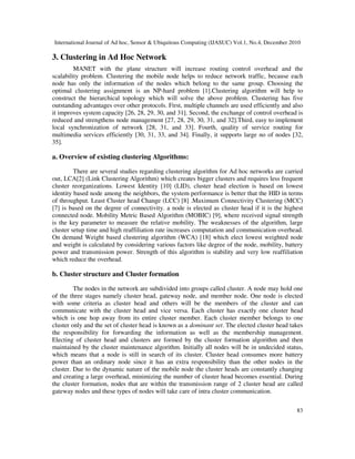 International Journal of Ad hoc, Sensor & Ubiquitous Computing (IJASUC) Vol.1, No.4, December 2010
83
3. Clustering in Ad Hoc Network
MANET with the plane structure will increase routing control overhead and the
scalability problem. Clustering the mobile node helps to reduce network traffic, because each
node has only the information of the nodes which belong to the same group. Choosing the
optimal clustering assignment is an NP-hard problem [1].Clustering algorithm will help to
construct the hierarchical topology which will solve the above problem. Clustering has five
outstanding advantages over other protocols. First, multiple channels are used efficiently and also
it improves system capacity [26, 28, 29, 30, and 31]. Second, the exchange of control overhead is
reduced and strengthens node management [27, 28, 29, 30, 31, and 32].Third, easy to implement
local synchronization of network [28, 31, and 33]. Fourth, quality of service routing for
multimedia services efficiently [30, 31, 33, and 34]. Finally, it supports large no of nodes [32,
35].
a. Overview of existing clustering Algorithms:
There are several studies regarding clustering algorithm for Ad hoc networks are carried
out, LCA[2] (Link Clustering Algorithm) which creates bigger clusters and requires less frequent
cluster reorganizations. Lowest Identity [10] (LID), cluster head election is based on lowest
identity based node among the neighbors, the system performance is better that the HID in terms
of throughput. Least Cluster head Change (LCC) [8] .Maximum Connectivity Clustering (MCC)
[7] is based on the degree of connectivity. a node is elected as cluster head if it is the highest
connected node. Mobility Metric Based Algorithm (MOBIC) [9], where received signal strength
is the key parameter to measure the relative mobility. The weaknesses of the algorithm, large
cluster setup time and high reaffiliation rate increases computation and communication overhead.
On demand Weight based clustering algorithm (WCA) [18] which elect lowest weighted node
and weight is calculated by considering various factors like degree of the node, mobility, battery
power and transmission power. Strength of this algorithm is stability and very low reaffiliation
which reduce the overhead.
b. Cluster structure and Cluster formation
The nodes in the network are subdivided into groups called cluster. A node may hold one
of the three stages namely cluster head, gateway node, and member node. One node is elected
with some criteria as cluster head and others will be the members of the cluster and can
communicate with the cluster head and vice versa. Each cluster has exactly one cluster head
which is one hop away from its entire cluster member. Each cluster member belongs to one
cluster only and the set of cluster head is known as a dominant set. The elected cluster head takes
the responsibility for forwarding the information as well as the membership management.
Electing of cluster head and clusters are formed by the cluster formation algorithm and then
maintained by the cluster maintenance algorithm. Initially all nodes will be in undecided status,
which means that a node is still in search of its cluster. Cluster head consumes more battery
power than an ordinary node since it has an extra responsibility than the other nodes in the
cluster. Due to the dynamic nature of the mobile node the cluster heads are constantly changing
and creating a large overhead, minimizing the number of cluster head becomes essential. During
the cluster formation, nodes that are within the transmission range of 2 cluster head are called
gateway nodes and these types of nodes will take care of intra cluster communication.
 