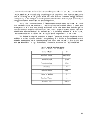 International Journal of Ad hoc, Sensor & Ubiquitous Computing (IJASUC) Vol.1, No.4, December 2010
86
TWCA. Here TWCA consumes very lower energy when compared to other Protocols. The power
can be saved up to 97.200 joules. When the time increases consumed energy decreases
corresponding so that energy is indirectly proportional to the time. In these graph particularly in
energy consumption it should be low if it is best protocol.
In Fig 3 for a transmission time of 200, number of cluster head is less in TWCA , which
was not in the case of WCA and SEMC. The packets delivery ratio in a network is higher than
other protocols. It is also fully directly proportional to the time. When time increases packet
delivery ratio also increases correspondingly. Fig 5 shows a graph for packets delivery ratio after
modification is shown below as, and it results TWCA is performing well than WCA and SEMC.
The number of packets received in TWCA is higher when compared to WCA and SEMC.
Fig 4 shows a graph for throughput in network. When time increases number of packets
received at receiver side also increases correspondingly. It is defined as the number of packets
received at destination side at a particular time. The results show that TWCA is performing well
than WCA and SEMC. In Fig 5 the number of cluster head is less than the TWCA and SEMC.
SIMULATION PARAMETERS
Number of Nodes 80
Size of the Network 1300 x1200
Speed of the Node 20 m/s
Transmission range 250m
Pause Time 10
Broadcast intervals 0.01
Number of members 5
Number of Clusters 16
Simulation time 200 sec
 