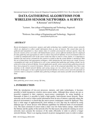 International Journal of Ad hoc, Sensor & Ubiquitous Computing (IJASUC) Vol.1, No.4, December 2010
DOI : 10.5121/ijasuc.2010.1410 102
DATA GATHERING ALGORITHMS FOR
WIRELESS SENSOR NETWORKS: A SURVEY
K.Ramanan1
and E.Baburaj2
1
Lecturer, Sun college of Engineering and Technology, Nagercoil.
ramana3483@gmail.com
2
Professor, Sun college of Engineering and Technology, Nagercoil.
alanchybabu@gmail.com
ABSTRACT
Recent developments in processor, memory and radio technology have enabled wireless sensor networks
which are deployed to collect useful information from an area of interest. The sensed data must be
gathered and transmitted to a base station where it is further processed for end-user queries. Since the
network consists of low-cost nodes with limited battery power, power efficient methods must be employed
for data gathering and aggregation in order to achieve long network lifetimes. In an environment where in
a round of communication each of the sensor nodes has data to send to a base station, it is important to
minimize the total energy consumed by the system in a round so that the system lifetime is maximized. With
the use of data fusion and aggregation techniques, while minimizing the total energy per round, if power
consumption per node can be balanced as well, a near optimal data gathering and routing scheme can be
achieved in terms of network lifetime. Several application specific sensor network data gathering protocols
have been proposed in research literatures. However, most of the proposed algorithms have been some
attention to the related network lifetime and saving energy are two critical issues for wireless sensor
networks. In this paper we have explored general network lifetime in wireless sensor networks and made an
extensive study to categorize available data gathering techniques and analyze possible network lifetime on
them.
KEYWORDS
Data gathering, power aware, energy, life time,
1. INTRODUCTION
With the introduction of low-cost processor, memory, and radio technologies, it becomes
possible to build inexpensive wireless micro-sensor nodes. Although these sensors are not so
powerful compared to their expensive macro-sensor counterparts, by using hundreds or
thousands of them it is possible to build a high quality, fault-tolerant sensor network. These
networks can be used to collect useful information from an area of interest, especially where the
physical environment is so harsh that the macro-sensor counterparts cannot be deployed. They
have a wide range of applications[18], from military to civil, that may be realized by using
different type of sensor devices with different capabilities for different kinds of environments
[12]. The main constraint of sensor nodes is their very low finite battery energy, which limits
the lifetime and the quality of the network [16]. For that reason, the protocols running on sensor
networks must consume the resources of the nodes efficiently in order to achieve a longer
network lifetime. There is an ongoing research on power management issues in order to reduce
 
