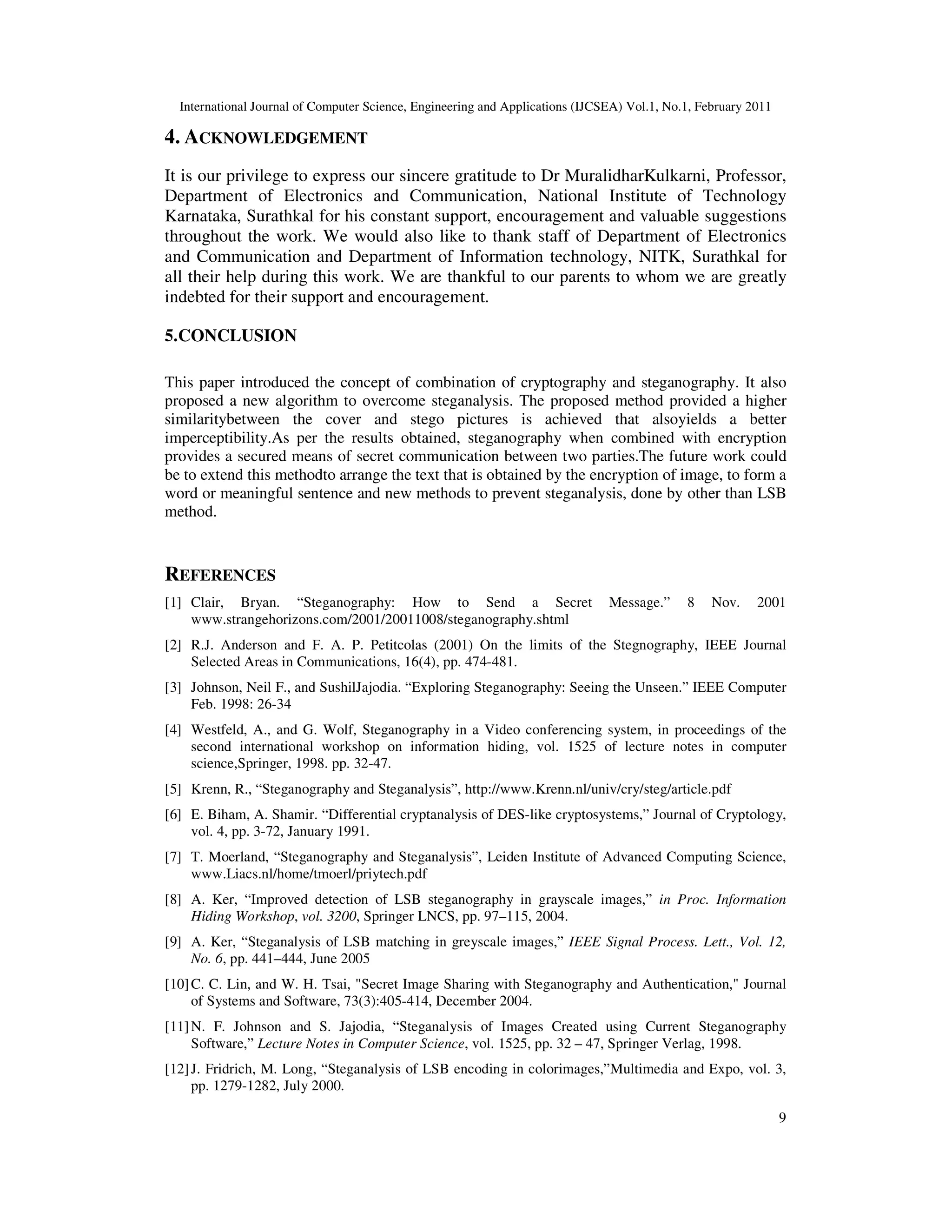 International Journal of Computer Science, Engineering and Applications (IJCSEA) Vol.1, No.1, February 2011
9
4. ACKNOWLEDGEMENT
It is our privilege to express our sincere gratitude to Dr MuralidharKulkarni, Professor,
Department of Electronics and Communication, National Institute of Technology
Karnataka, Surathkal for his constant support, encouragement and valuable suggestions
throughout the work. We would also like to thank staff of Department of Electronics
and Communication and Department of Information technology, NITK, Surathkal for
all their help during this work. We are thankful to our parents to whom we are greatly
indebted for their support and encouragement.
5.CONCLUSION
This paper introduced the concept of combination of cryptography and steganography. It also
proposed a new algorithm to overcome steganalysis. The proposed method provided a higher
similaritybetween the cover and stego pictures is achieved that alsoyields a better
imperceptibility.As per the results obtained, steganography when combined with encryption
provides a secured means of secret communication between two parties.The future work could
be to extend this methodto arrange the text that is obtained by the encryption of image, to form a
word or meaningful sentence and new methods to prevent steganalysis, done by other than LSB
method.
REFERENCES
[1] Clair, Bryan. “Steganography: How to Send a Secret Message.” 8 Nov. 2001
www.strangehorizons.com/2001/20011008/steganography.shtml
[2] R.J. Anderson and F. A. P. Petitcolas (2001) On the limits of the Stegnography, IEEE Journal
Selected Areas in Communications, 16(4), pp. 474-481.
[3] Johnson, Neil F., and SushilJajodia. “Exploring Steganography: Seeing the Unseen.” IEEE Computer
Feb. 1998: 26-34
[4] Westfeld, A., and G. Wolf, Steganography in a Video conferencing system, in proceedings of the
second international workshop on information hiding, vol. 1525 of lecture notes in computer
science,Springer, 1998. pp. 32-47.
[5] Krenn, R., “Steganography and Steganalysis”, http://www.Krenn.nl/univ/cry/steg/article.pdf
[6] E. Biham, A. Shamir. “Differential cryptanalysis of DES-like cryptosystems,” Journal of Cryptology,
vol. 4, pp. 3-72, January 1991.
[7] T. Moerland, “Steganography and Steganalysis”, Leiden Institute of Advanced Computing Science,
www.Liacs.nl/home/tmoerl/priytech.pdf
[8] A. Ker, “Improved detection of LSB steganography in grayscale images,” in Proc. Information
Hiding Workshop, vol. 3200, Springer LNCS, pp. 97–115, 2004.
[9] A. Ker, “Steganalysis of LSB matching in greyscale images,” IEEE Signal Process. Lett., Vol. 12,
No. 6, pp. 441–444, June 2005
[10]C. C. Lin, and W. H. Tsai, "Secret Image Sharing with Steganography and Authentication," Journal
of Systems and Software, 73(3):405-414, December 2004.
[11]N. F. Johnson and S. Jajodia, “Steganalysis of Images Created using Current Steganography
Software,” Lecture Notes in Computer Science, vol. 1525, pp. 32 – 47, Springer Verlag, 1998.
[12]J. Fridrich, M. Long, “Steganalysis of LSB encoding in colorimages,”Multimedia and Expo, vol. 3,
pp. 1279-1282, July 2000.
 