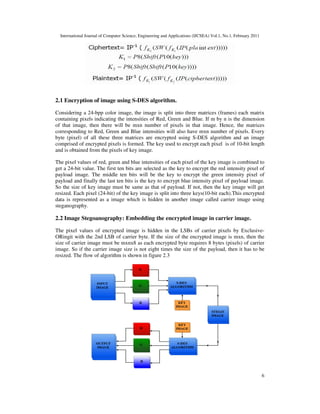 International Journal of Computer Science, Engineering and Applications (IJCSEA) Vol.1, No.1, February 2011
6
2.1 Encryption of image using S-DES algorithm.
Considering a 24-bpp color image, the image is split into three matrices (frames) each matrix
containing pixels indicating the intensities of Red, Green and Blue. If m by n is the dimension
of that image, then there will be mxn number of pixels in that image. Hence, the matrices
corresponding to Red, Green and Blue intensities will also have mxn number of pixels. Every
byte (pixel) of all these three matrices are encrypted using S-DES algorithm and an image
comprised of encrypted pixels is formed. The key used to encrypt each pixel is of 10-bit length
and is obtained from the pixels of key image.
The pixel values of red, green and blue intensities of each pixel of the key image is combined to
get a 24-bit value. The first ten bits are selected as the key to encrypt the red intensity pixel of
payload image. The middle ten bits will be the key to encrypt the green intensity pixel of
payload and finally the last ten bits is the key to encrypt blue intensity pixel of payload image.
So the size of key image must be same as that of payload. If not, then the key image will get
resized. Each pixel (24-bit) of the key image is split into three keys(10-bit each).This encrypted
data is represented as a image which is hidden in another image called carrier image using
steganography.
2.2 Image Stegoanography: Embedding the encrypted image in carrier image.
The pixel values of encrypted image is hidden in the LSBs of carrier pixels by Exclusive-
ORingit with the 2nd LSB of carrier byte. If the size of the encrypted image is mxn, then the
size of carrier image must be mxnx8 as each encrypted byte requires 8 bytes (pixels) of carrier
image. So if the carrier image size is not eight times the size of the payload, then it has to be
resized. The flow of algorithm is shown in figure 2.3
 