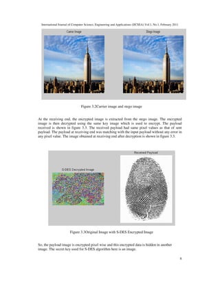 International Journal of Computer Science, Engineering and Applications (IJCSEA) Vol.1, No.1, February 2011
8
Figure 3.2Carrier image and stego image
At the receiving end, the encrypted image is extracted from the stego image. The encrypted
image is then decrypted using the same key image which is used to encrypt. The payload
received is shown in figure 3.3. The received payload had same pixel values as that of sent
payload. The payload at receiving end was matching with the input payload without any error in
any pixel value. The image obtained at receiving end after decryption is shown in figure 3.3.
Figure 3.3Original Image with S-DES Encrypted Image
So, the payload image is encrypted pixel wise and this encrypted data is hidden in another
image. The secret key used for S-DES algorithm here is an image.
 