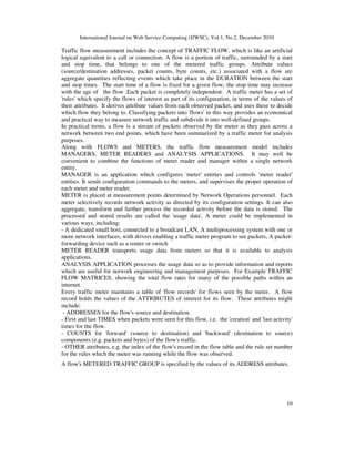 International Journal on Web Service Computing (IJWSC), Vol.1, No.2, December 2010
10
Traffic flow measurement includes the concept of TRAFFIC FLOW, which is like an artificial
logical equivalent to a call or connection. A flow is a portion of traffic, surrounded by a start
and stop time, that belongs to one of the metered traffic groups. Attribute values
(source/destination addresses, packet counts, byte counts, etc.) associated with a flow are
aggregate quantities reflecting events which take place in the DURATION between the start
and stop times. The start time of a flow is fixed for a given flow; the stop time may increase
with the age of the flow .Each packet is completely independent. A traffic meter has a set of
'rules' which specify the flows of interest as part of its configuration, in terms of the values of
their attributes. It derives attribute values from each observed packet, and uses these to decide
which flow they belong to. Classifying packets into 'flows' in this way provides an economical
and practical way to measure network traffic and subdivide it into well-defined groups.
In practical terms, a flow is a stream of packets observed by the meter as they pass across a
network between two end points, which have been summarized by a traffic meter for analysis
purposes.
Along with FLOWS and METERS, the traffic flow measurement model includes
MANAGERS, METER READERS and ANALYSIS APPLICATIONS. It may well be
convenient to combine the functions of meter reader and manager within a single network
entity.
MANAGER is an application which configures 'meter' entities and controls 'meter reader'
entities. It sends configuration commands to the meters, and supervises the proper operation of
each meter and meter reader.
METER is placed at measurement points determined by Network Operations personnel. Each
meter selectively records network activity as directed by its configuration settings. It can also
aggregate, transform and further process the recorded activity before the data is stored. The
processed and stored results are called the 'usage data'. A meter could be implemented in
various ways, including:
- A dedicated small host, connected to a broadcast LAN. A multiprocessing system with one or
more network interfaces, with drivers enabling a traffic meter program to see packets, A packet-
forwarding device such as a router or switch
METER READER transports usage data from meters so that it is available to analysis
applications.
ANALYSIS APPLICATION processes the usage data so as to provide information and reports
which are useful for network engineering and management purposes. For Example TRAFFIC
FLOW MATRICES, showing the total flow rates for many of the possible paths within an
internet.
Every traffic meter maintains a table of 'flow records' for flows seen by the meter. A flow
record holds the values of the ATTRIBUTES of interest for its flow. These attributes might
include:
- ADDRESSES for the flow's source and destination.
- First and last TIMES when packets were seen for this flow, i.e. the 'creation' and 'last activity'
times for the flow.
- COUNTS for 'forward' (source to destination) and 'backward' (destination to source)
components (e.g. packets and bytes) of the flow's traffic.
- OTHER attributes, e.g. the index of the flow's record in the flow table and the rule set number
for the rules which the meter was running while the flow was observed.
A flow's METERED TRAFFIC GROUP is specified by the values of its ADDRESS attributes.
 
