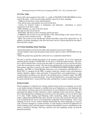 International Journal on Web Service Computing (IJWSC), Vol.1, No.2, December 2010
11
4.5.2 Flow Table
Every traffic meter maintains 'flow table', i.e. a table of TRAFFIC FLOW RECORDS for flows
seen by the meter. A flow record contains attribute values for its flow, including:
- Addresses for the flow's source and destination.
- First and last times when packets were seen for this flow.
- Counts for 'forward' (source to destination) and 'backward' (destination to source)
components of the flow's traffic.
- Other attributes, e.g. state of the flow record
The state of a flow record may be:
- INACTIVE: The flow record is not being used by the meter.
- CURRENT: The record is in use and describes a flow which belongs to the 'current flow set',
i.e. the set of flows recently seen by the meter.
- IDLE: The record is in use and the flow which it describes is part of the current flow set. In
addition, no packets belonging to this flow have been seen for a period specified by the meter's
InactivityTime variable.
4.5.3 Packet Handling, Packet Matching
Each packet header received by the traffic meter program is processed as follows:
- Extract attribute values from the packet header and use them to create a MATCH KEY for the
packet.
- Match the packet's key against the current rule set, as explained in detail below.
The rule set specifies whether the packet is to be counted or ignored. If it is to be counted the
matching process produce a FLOW KEY for the flow to which the packet belongs. This flow
key is used to find the flow's record in the flow table; if a record does not yet exist for this flow,
a new flow record may be created. The data for the matching flow record can then be updated.
Each packet's match key is passed to the meter's PATTERN MATCHING ENGINE (PME) for
matching. The PME is a Virtual Machine which uses a set of instructions called RULES, i.e. a
RULE SET is a program for the PME. A packet's match key contains source and destination
interface identities, address values and masks. If measured flows were unidirectional, i.e. only
counted packets travelling in one direction, the matching process would be simple. The PME
would be called once to match the packet. Any flow key produced by a successful match would
be used to find the flow's record in the flow table, and that flow's counters would be updated.
CONCLUSION
Cloud computing is a relatively new concept, and the current services are emerging. As a result,
a very limited amount of literature is available in the area. Furthermore, no clear standards exist
in this industry, and hence each service provider has its own definitions for resource usage. The
upcoming near danger of traffic explosion is really a challenge for the cloud services. Though a
lot of telecommunication companies get involved to solve the problem, yet a lot of efforts need
to be done. Traffic shaping, load balancing, traffic monitoring, adding new high capacity
routers, adding high bandwidth fiber optic networks and many more keywords like these need
to be considered for the success of next generation computing- Cloud Computing. That’s a big
challenge for the IT service vendors. Nobody should jump into cloud computing on a massive
scale; it must be managed as a careful transition. A smart enterprise will trial out applications of
cloud computing where network impact is minimal and gradually increase commitments to the
cloud as experience develops. That way, network costs and computing savings can both be
projected accurately.
 