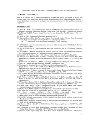 International Journal on Web Service Computing (IJWSC), Vol.1, No.2, December 2010
12
ACKNOWLEDGEMENTS
First of all I would like to acknowledge Goddess Saraswati for making me capable of writing this
research paper. This work would not be possible without support of my respected parents. Further, I
would like to thank everyone at my workplace and anonymous reviewers for their useful comments and
suggestions.
REFERENCES:
[1] Beard, H., 2008. Cloud Computing Best Practices for Managing and Measuring Processes for On-
Demand Computing, Applications and Data Centers in the Cloud with S LA’s. Amazon.com: Emereo.
[2] LaMonica, M., 2008. Amazon storage 'cloud' service goes dark, ruffles Web 2.0 feathers | Webware -
CNET.
[3] Weiss, A., 2007. Computing in the clouds, netWorker, 11(4)
[4] Rajkumar Buyya, Chee Shin Yeo, and Srikumar Venu- gopal, Market Oriented Cloud Computing:
Vision, Hype and Reality for delivering IT Services as Computing Utilities
10 Elucidation of upcoming traffic problems in Cloud Computing
[5] BRODKIN, J. Loss of customer data spurs closure of online storage service ’The Linkup’. Network
World (August 2008).
[6] BECHTOLSHEIM, A. Cloud Computing and Cloud Networking talk at UC Berkeley, December
2008.
[7] MCCALPIN, J. Memory bandwidth and machine balance in current high performance computers.
IEEE Technical Committee on Computer Architecture Newsletter (1995), 19–25.
[8] RANGAN, K. The Cloud Wars: $100+ billion at stake. Tech. rep., Merrill Lynch, May 2008.
[9] Network-based Measurements on Cloud Computing Services-Vinod Venkataraman Ankit Shah
Department of Computer SciencesThe University of Texas at Austin, Austin, TX 78712-0233 Yin
Zhang
[10]Davie, B. and Rekhter, Y., MPLS Technology and Applications, Morgan Kaufmann, 2000
[11]Black, U., MPLS and Label Switching Networks, Prentice Hall, 2001
[12]Armitage, G., Quality of Service in IP Networks, Morgan Kaufmann, 2000
[13]E. Rosen, A. Viswanathan, and R. Callon: Multiprotocol Label Switching Architecture. Internet
Draftsdraft-ietf-mpls–arch-06.txt, August 1999.
[14]R. Braden, Ed., L. Zhang, S. Berson, S. Herzog, and S. Jamin: Resource ReSerVation Protocol
(RSVP) – Version 1 Functional Spec- ification. RFC2205, September 1997.
[15]T. Li and Y. Rekhter: A Provider Architecture for Differentiated Services and Traffic Engi- neering
(PASTE). RFC2430, October 1998.
[16]K. Nichols, S. Blake, F. Baker, and D. Black: Definition of the Differentiated Services Field (DS
Field) in the IPv4 and IPv6 Headers. RFC2474, December 1998. N. McKeown, M. Izzard, A.
Mekkittikul, B.
[17] White Paper : Internet QoS: A Big Picture Xipeng Xiao and Lionel M. Ni Department of Computer
Science 3115 Engineering Building Michigan State University East Lansing, MI 48824-1226
[18] White Paper : MPLS DiffServ: A Combined Approach by Asha Rahul Sawant, Jihad Qaddour
Applied Computer Science,Illinois State University
[19] Uyless Black, MPLS and label Switching Networks, Prentice Hall, Upper Saddle River, 2002
[20] S. Blake, An Architecture for Differentiated Services, RFC 2475, December 1998
[21] Cisco Systems, Diffserv –The Scalable End-to-End QoS Model,
http://www.cisco.com/warp/public/cc/pd/iosw/ioft /iofwft/prodlit/difse_wp.htm
[22]White Paper Quality of Service and MPLS Methodologies by ipinfusion Inc.
[23] CESNET technical report number 14/2004 Notes to Flow-Based Traffic Analysis System Design
Tom Kosnar7.12. 2004
[24]White paper : Managing Incoming Traffic by Ashok Singh Sairam Supervisor: Prof. Gautam Barua
Dept. of CSE, IIT Guwahati,,India.
[25] “Can we Afford a Cloud?” by Mohit Mathur, Nitin Saraswat published in ICACCT’08, APIIT
Panipat, India
[26] “Assessment of Strong User Authentication Techniques in cloud based Computing” by Mohit
Mathur, Nitin Saraswat published in IACC’09, Thapar University, Patiala,India.
[27] Internet Traffic Explosion by 2015 - Next Phase is Rich Media for Infrastructure 2.0 February 2,
 