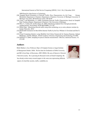 International Journal on Web Service Computing (IJWSC), Vol.1, No.2, December 2010
13
2009 Posted by John Furrier in Technology
[28] Sampled Based Estimation of Network Traffic Flow Characteristics by Lili Yang George
Michailidis Department of Statistics Department of Statistics University of Michigan University of
Michigan Ann Arbor, MI 48109 Ann Arbor, MI 48109
[29] Yang, L and Michailidis, G. (2006), Estimating Network Traffic Characteristics based on Sampled
Data, Technical Report, Department of Statistics, The University of Michigan.
[30] Mori, T., Uchida, M. and Kawahara, R. (2004), Identifying elephant flows through periodically
sampled packets, Proceedings ACM SIGCOMM, 115-120.
[31] White Paper : Monitoring network traffic using sflow technology on ex series ethernet switches by
Juniper Networks, 2010.
[32] Bandwidth Estimation for Best-Effort Internet Traffic by Jin Cao, William S. Cleveland and Don X.
Sun.
[33] Cloud Computing Initiative using Modified Ant Colony Framework by Soumya Banerjee, Indrajit
Mukherjee, and P.K. Mahanti., World Academy of Science, Engineering and Technology 56 2009.
[34] Duffield, N. (2004), Sampling for passive Internet measurement: A Review, Statistical Science, 19,
472-498
Authors
Mohit Mathur is Asst. Professor, Dept. of Computer Science at Jagan Institute
of Management Studies, Delhi. He has done his Graduation of Delhi University
and MCA from Dept. of Electronics, MIT, INDIA. His area of Interest is Network
/ Network security. He is pursuing his Research work on Cloud Computing. He
has already written many research papers in the same area representing different
aspects of cloud like security, traffic, scalability etc
 