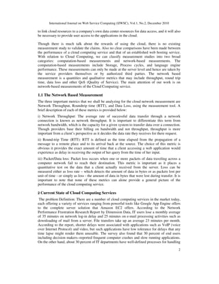 International Journal on Web Service Computing (IJWSC), Vol.1, No.2, December 2010
2
to link cloud resources to a company's own data center resources for data access, and it will also
be necessary to provide user access to the applications in the cloud.
Though there is much talk about the rewards of using the cloud, there is no existing
measurement study to validate the claims. Also no clear comparisons have been made between
the performance of a cloud computing service and that of an established web hosting service.
With relation to Cloud Computing, we can classify measurement studies into two broad
categories: computation-based measurements and network-based measurements. The
computation-based measurements include Storage, Process cycles, and language engine
performance. These measurements can only be made at the server level and hence are taken by
the service providers themselves or by authorized third parties. The network based
measurement is a quantities and qualitative metrics that may include throughput, round trip
time, data loss and other QoS (Quality of Service). The main attention of our work is on
network-based measurements of the Cloud Computing service.
1.1 The Network Based Measurement
The three important metrics that we shall be analyzing for the cloud network measurement are
Network Throughput, Roundtrip time (RTT), and Data Loss, using the measurement tool. A
brief description of each of these metrics is provided below:
i) Network Throughput: The average rate of successful data transfer through a network
connection is known as network throughput. It is important to differentiate this term from
network bandwidth, which is the capacity for a given system to transfer data over a connection.
Though providers base their billing on bandwidth and not throughput, throughput is more
important from a client’s perspective as it decides the data rate they receives for there request.
ii) Round-trip Time (RTT): RTT is defined as the time elapsed from the propagation of a
message to a remote place and to its arrival back at the source. The choice of this metric is
obvious it provides the exact amount of time that a client accessing a web application would
experience as delay in receiving the output of her query from the time of her input.
iii) Packet/Data loss: Packet loss occurs when one or more packets of data traveling across a
computer network fail to reach their destination. This metric is important as it places a
quantitative test on the data that a client actually received from the server. Loss can be
measured either as loss rate – which detects the amount of data in bytes or as packets lost per
unit of time - or simply as loss - the amount of data in bytes that were lost during transfer. It is
important to note that none of these metrics can alone provide a general picture of the
performance of the cloud computing service.
2 Current State of Cloud Computing Services
The problem Definition: There are a number of cloud computing services in the market today,
each offering a variety of services ranging from powerful tools like Google App Engine offers
to the complete server solution that Amazon EC2 offers. According to the Network
Performance Frustration Research Report by Dimension Data, IT users lose a monthly average
of 35 minutes on network log-in delay and 25 minutes on e-mail processing activities such as
downloading of mail from a server. File transfers take up an average 23 minutes per month.
According to the report, shorter delays were associated with applications such as VoIP (voice
over Internet Protocol) and video, but such applications have low tolerance for delays that any
time lapse might render them unusable. The survey also found that 30 percent of end users
including decision makers--reported frequent computer crashes and slow running applications.
On the other hand, about 30 percent of IT departments have well-defined processes for handling
 