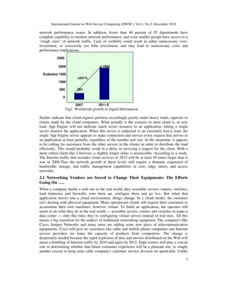 International Journal on Web Service Computing (IJWSC), Vol.1, No.2, December 2010
3
network performance issues. In addition, fewer than 40 percent of IT departments have
complete capability to monitor network performance, and even smaller groups have access to a
"rough view" of network traffic. Lack of visibility could result in either unnecessary over-
investment, or conversely too little investment, and may lead to unnecessary costs and
performance implications
2500
2000 1800
Exabytes 1500
+541%
1000
500 281
0
2007 2011 E
Fig1: Worldwide growth of digital Information
Studies indicate that cloud engines perform exceedingly poorly under heavy loads, opposite to
claims made by the cloud companies. What actually is the scenario in most cloud is, at zero
load, App Engine will not dedicate much server resource to an application, letting a single
server monitor the application. When this server is subjected to an extremely heavy load, the
single App Engine server appears to make connection and service every request that arrives to
an application at least partially, regardless of the number and size. In the meantime, it appears
to be calling for assistance from the other servers in the cluster in order to distribute the load
efficiently. This would probably result in a delay in servicing a request for the client. With a
more robust client like a browser, a slightly longer delay is permissible. According to a study,
The Internet traffic that includes cloud services of 2015 will be at least 50 times larger than it
was in 2006.Thus the network growth at these levels will require a dramatic expansion of
bandwidth, storage, and traffic management capabilities in core, edge, metro, and access
networks.
2.1 Networking Vendors are forced to Change Their Equipments: The Efforts
Going On …..
When a company builds a web site in the real world, they assemble servers, routers, switches,
load balancers and firewalls, wire them up, configure them and go live. But when that
application moves into a cloud environment, things change. In a cloud model, the customer
isn’t dealing with physical equipment. Many operational clouds still require their customers to
accumulate their own machines, however virtual. To build an application, the operator still
needs to do what they do in the real world — assemble servers, routers and switches to make a
data center — only this time; they’re configuring virtual servers instead of real ones. All this
means a big transition for the makers of traditional networking equipment. The company's like
Cisco, Juniper Networks and many more are adding some new piece of telecommunication
equipments. Cisco will give its customers like cable and mobile phone companies and Internet
service providers six times the capacity of products from competitors. The change is
desperately needed because the rapid explosion of data and movies distributed on the Web will
mean a doubling of Internet traffic by 2010 and again by 2012. Edge routers will play a crucial
role in determining whether that future consumer experience will be a pleasant one, or simply
another excuse to keep your cable company's customer service division on speed-dial. Unlike
 