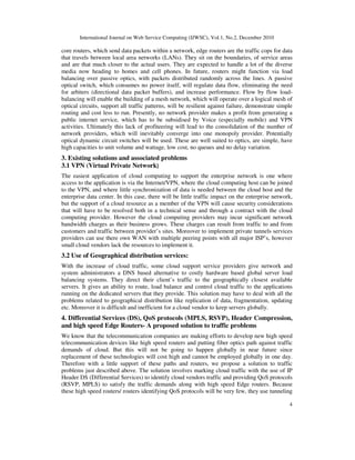 International Journal on Web Service Computing (IJWSC), Vol.1, No.2, December 2010
4
core routers, which send data packets within a network, edge routers are the traffic cops for data
that travels between local area networks (LANs). They sit on the boundaries, of service areas
and are that much closer to the actual users. They are expected to handle a lot of the diverse
media now heading to homes and cell phones. In future, routers might function via load
balancing over passive optics, with packets distributed randomly across the lines. A passive
optical switch, which consumes no power itself, will regulate data flow, eliminating the need
for arbiters (directional data packet buffers), and increase performance. Flow by flow load-
balancing will enable the building of a mesh network, which will operate over a logical mesh of
optical circuits, support all traffic patterns, will be resilient against failure, demonstrate simple
routing and cost less to run. Presently, no network provider makes a profit from generating a
public internet service, which has to be subsidised by Voice (especially mobile) and VPN
activities. Ultimately this lack of profiteering will lead to the consolidation of the number of
network providers, which will inevitably converge into one monopoly provider. Potentially
optical dynamic circuit switches will be used. These are well suited to optics, are simple, have
high capacities to unit volume and wattage, low cost, no queues and no delay variation.
3. Existing solutions and associated problems
3.1 VPN (Virtual Private Network)
The easiest application of cloud computing to support the enterprise network is one where
access to the application is via the Internet/VPN, where the cloud computing host can be joined
to the VPN, and where little synchronization of data is needed between the cloud host and the
enterprise data center. In this case, there will be little traffic impact on the enterprise network,
but the support of a cloud resource as a member of the VPN will cause security considerations
that will have to be resolved both in a technical sense and through a contract with the cloud
computing provider. However the cloud computing providers may incur significant network
bandwidth charges as their business grows. These charges can result from traffic to and from
customers and traffic between provider’s sites. Moreover to implement private tunnels services
providers can use there own WAN with multiple peering points with all major ISP’s, however
small cloud vendors lack the resources to implement it.
3.2 Use of Geographical distribution services:
With the increase of cloud traffic, some cloud support service providers give network and
system administrators a DNS based alternative to costly hardware based global server load
balancing systems. They direct their client’s traffic to the geographically closest available
servers. It gives an ability to route, load balance and control cloud traffic to the applications
running on the dedicated servers that they provide. This solution may have to deal with all the
problems related to geographical distribution like replication of data, fragmentation, updating
etc. Moreover it is difficult and inefficient for a cloud vendor to keep servers globally.
4. Differential Services (DS), QoS protocols (MPLS, RSVP), Header Compression,
and high speed Edge Routers- A proposed solution to traffic problems
We know that the telecommunication companies are making efforts to develop new high speed
telecommunication devices like high speed routers and putting fiber optics path against traffic
demands of cloud. But this will not be going to happen globally in near future since
replacement of these technologies will cost high and cannot be employed globally in one day.
Therefore with a little support of these paths and routers, we propose a solution to traffic
problems just described above. The solution involves marking cloud traffic with the use of IP
Header DS (Differential Services) to identify cloud vendors traffic and providing QoS protocols
(RSVP, MPLS) to satisfy the traffic demands along with high speed Edge routers. Because
these high speed routers/ routers identifying QoS protocols will be very few, they use tunneling
 