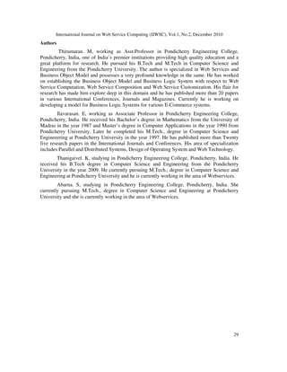 International Journal on Web Service Computing (IJWSC), Vol.1, No.2, December 2010
29
Authors
Thirumaran. M, working as Asst.Professor in Pondicherry Engineering College,
Pondicherry, India, one of India’s premier institutions providing high quality education and a
great platform for research. He pursued his B.Tech and M.Tech in Computer Science and
Engineering from the Pondicherry University. The author is specialized in Web Services and
Business Object Model and possesses a very profound knowledge in the same. He has worked
on establishing the Business Object Model and Business Logic System with respect to Web
Service Computation, Web Service Composition and Web Service Customization. His flair for
research has made him explore deep in this domain and he has published more than 20 papers
in various International Conferences, Journals and Magazines. Currently he is working on
developing a model for Business Logic Systems for various E-Commerce systems.
Ilavarasan. E, working as Associate Professor in Pondicherry Engineering College,
Pondicherry, India. He received his Bachelor’s degree in Mathematics from the University of
Madras in the year 1987 and Master’s degree in Computer Applications in the year 1990 from
Pondicherry University. Later he completed his M.Tech., degree in Computer Science and
Engineeering at Pondicherry University in the year 1997. He has published more than Twenty
five research papers in the International Journals and Conferences. His area of specialization
includes Parallel and Distributed Systems, Design of Operating System and Web Technology.
Thanigaivel. K, studying in Pondicherry Engineering College, Pondicherry, India. He
received his B.Tech degree in Computer Science and Engineering from the Pondicherry
University in the year 2009. He currently pursuing M.Tech., degree in Computer Science and
Engineering at Pondicherry University and he is currently working in the area of Webservices.
Abarna. S, studying in Pondicherry Engineering College, Pondicherry, India. She
currently pursuing M.Tech., degree in Computer Science and Engineering at Pondicherry
University and she is currently working in the area of Webservices.
 
