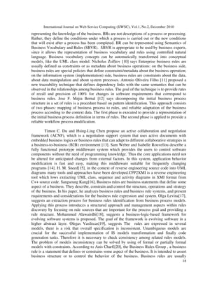 International Journal on Web Service Computing (IJWSC), Vol.1, No.2, December 2010
18
representing the knowledge of the business. BRs are not descriptions of a process or processing.
Rather, they define the conditions under which a process is carried out or the new conditions
that will exist after a process has been completed. BR can be represented using Semantics of
Business Vocabulary and Rules (SBVR). SBVR is appropriate to be used by business experts,
since it allows the representation of business vocabulary and rules using controlled natural
language. Business vocabulary concepts can be automatically transformed into conceptual
models, like the UML class model. Nicholas Zsifkov [10] says Enterprise business rules are
usually defined as constraints or as metadata about business operations: on the business side,
business rules are special policies that define constraints/metadata about the business operation;
on the information system (implementation) side, business rules are constraints about the data,
about data manipulation and about system processes. Antonio Oliveira Filho [11] proposed a
new traceability technique that defines dependency links with the same semantics that can be
observed in the relationships among business rules. The goal of the technique is to provide rates
of recall and precision of 100% for changes in software requirements that correspond to
business rules. Jose F. Mejia Bernal [12] says decomposing the initial business process
structure in a set of rules is a procedure based on pattern identification. This approach consists
of two phases: mapping of business process to rules, and reliable adaptation of the business
process according to the context data. The first phase is executed to provide a representation of
the initial business process definition in terms of rules. The second phase is applied to provide a
reliable workflow process modification.
Timon C. Du and Hsing-Ling Chen propose an active collaboration and negotiation
framework (ACNF), which is a negotiation support system that uses active documents with
embedded business logics or business rules that can adapt to different collaborative strategies in
a business-to-business (B2B) environment [13]. Sam Weber and Isabelle Rouvellou describe a
fully functional prototype middleware system which provides the users to control software
components without the need of programming knowledge. Thus the core applications need not
be altered for anticipated changes from external factors. In this system, application behavior
modification is fast and easy, making this middleware suitable for frequently changing
programs [14]. H. M. Sneed[15], in the context of reverse engineering source code into UML
diagrams many tools and approaches have been developed.CPP2XMI is a reverse engineering
tool which lows extracting UML class, sequence and activity diagrams in XMI format from
C++ source code. Sangseung Kang[16], Business rules are business statements that define some
aspect of a business. They describe, constrain and control the structure, operations and strategy
of the business. In his paper, he analyzes business rules and business rule systems, and present
requirements and considerations for the business rule expression and system. Olga Levina[17],
suggests an extraction process for business rules identification from business process models.
Applying this process introduces a structured approach and management aspects within rules
discovery by focusing on rule sources that are important for the process goal and providing a
rule structure. Mohammed Alawairdhi[18], suggests a business-logic-based framework for
evolving software systems is proposed. The goal of the framework is evolving software in a
higher abstract layer. Olegas Vasilecas[19], suggests The rules are expressed in several
models, there is a risk that overall specification is inconsistent. Unambiguous models are
crucial for the successful implementation of IS models transformation and finally code
generation tasks. Therefore it is necessary to check consistency among related rules models.
The problem of models inconsistency can be solved by using of formal or partially formal
models with constraints. According to Anis Charfi[20], the Business Rules Group , a business
rule is a statement that defines or constrains some aspect of the business. It is intended to assert
business structure or to control the behavior of the business. Business rules are usually
 