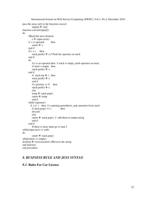 International Journal on Web Service Computing (IJWSC), Vol.1, No.2, December 2010
22
pass the array str[] to the function convert
input[]  str[]
function convert(input[])
do
//Read the next element.
e  input.next()
if e is operand then
outstr  e
end if
if e = ) then
stack.push()  e // Push the operator on stack
end if
do
if e is an operator then // stack is empty, push operator on stack.
if stack = empty then
stack.push()  e
end if
if stack.top  ) then
stack.push()  e
end if
if e.priority == 0 then
stack.push()  e
else
temp  stack.pop()
outstr  temp
end if
while (operator)
if e is ( then // a opening parenthesis, pop operators from stack
if stack.pop() == ) then
discard;
else
outstr  stack.pop() // add them to output string
end if
end if
If there is more input go to step 2
while(input.next == null)
do
outstr  stack.pop()
while(stack == empty)
JessExp  reverse(outstr) //Reverse the string
end function
end procedure
8. BUSINESS RULE AND JESS SYNTAX
8.1. Rules For Car Licence
 