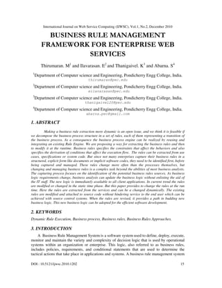International Journal on Web Service Computing (IJWSC), Vol.1, No.2, December 2010
DOI : 10.5121/ijwsc.2010.1202 15
BUSINESS RULE MANAGEMENT
FRAMEWORK FOR ENTERPRISE WEB
SERVICES
Thirumaran. M1
and Ilavarasan. E2
and Thanigaivel. K3
and Abarna. S4
1
Department of Computer science and Engineering, Pondicherry Engg College, India.
thirumaran@pec.edu
2
Department of Computer science and Engineering, Pondicherry Engg College, India.
eilavarasan@pec.edu
3
Department of Computer science and Engineering, Pondicherry Engg College, India.
thanigaivel20@pec.edu
4
Department of Computer science and Engineering, Pondicherry Engg College, India.
abarna.pec@gmail.com
1. ABSTRACT
Making a business rule extraction more dynamic is an open issue, and we think it is feasible if
we decompose the business process structure in a set of rules, each of them representing a transition of
the business process. As a consequence the business process engine can be realized by reusing and
integrating an existing Rule Engine. We are proposing a way for extracting the business rules and then
to modify it at the runtime. Business rules specifies the constraints that affect the behaviors and also
specifies the derivation of conditions that affect the execution flow. The rules can be extracted from use
cases, specifications or system code. But since not many enterprises capture their business rules in a
structured, explicit form like documents or implicit software codes, they need to be identified first, before
being captured and managed. These rules change more often than the processes themselves, but
changing and managing business rules is a complex task beyond the abilities of most business analysts.
The capturing process focuses on the identification of the potential business rules sources. As business
logic requirements change, business analysts can update the business logic without enlisting the aid of
the IT staff. The new logic is immediately available to all client applications. In current trend the rules
are modified or changed in the static time phase. But this paper provides to change the rules at the run
time. Here the rules are extracted from the services and can be a changed dynamically. The existing
rules are modified and attached to source code without hindering service to the end user which can be
achieved with source control systems. When the rules are revised, it provides a path in budding new
business logic. This new business logic can be adopted for the efficient software development.
2. KEYWORDS
Dynamic Rule Execution, Business process, Business rules, Business Rules Approaches.
3. INTRODUCTION
A Business Rule Management System is a software system used to define, deploy, execute,
monitor and maintain the variety and complexity of decision logic that is used by operational
systems within an organization or enterprise. This logic, also referred to as business rules,
includes policies, requirements, and conditional statements that are used to determine the
tactical actions that take place in applications and systems. A business rule management system
 