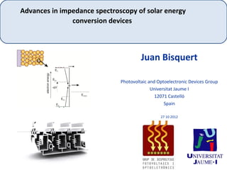 Advances in impedance spectroscopy of solar energy
               conversion devices



                                       Juan Bisquert

                              Photovoltaic and Optoelectronic Devices Group
                                            Universitat Jaume I
                                              12071 Castelló
                                                  Spain

                                                27 10 2012
 