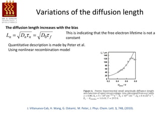 Variations of the diffusion length
The diffusion length increases with the bias
                                     This is indicating that the free electron lifetime is not a
Ln = Dnτ n = D0τ f                   constant
 Quantitative description is made by Peter et al.
 Using nonlinear recombination model




             J. Villanueva-Cab, H. Wang, G. OskamL. M. Peter, J. Phys. Chem. Lett. 1, 748, (2010).
 