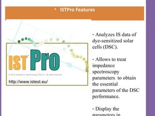 • ISTPro Features



               - Analyzes IS data of
               dye-sensitized solar
               cells (DSC).

               - Allows to treat
               impedance
               spectroscopy
               parameters to obtain
               the essential
               parameters of the DSC
               performance.

               - Display the
 