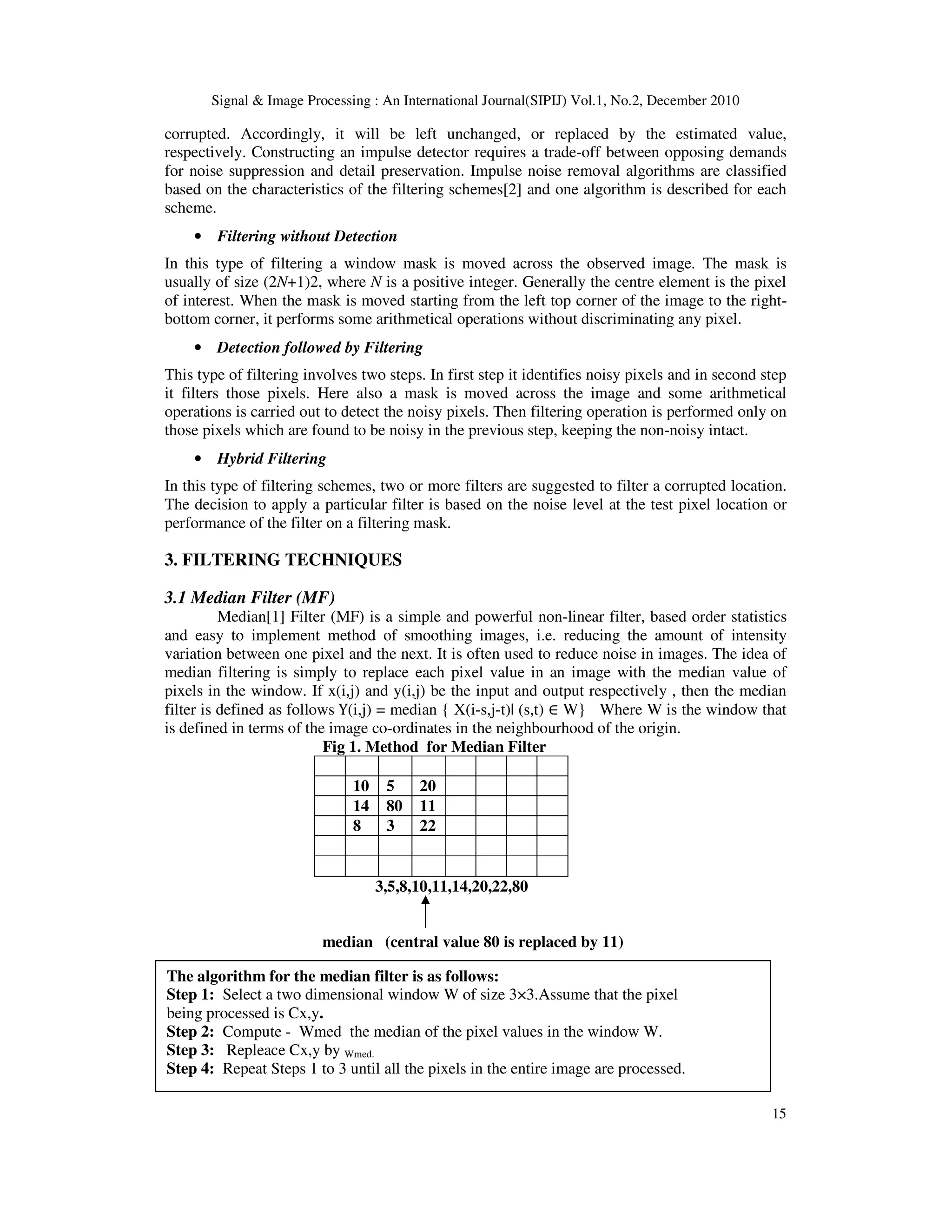 Signal & Image Processing : An International Journal(SIPIJ) Vol.1, No.2, December 2010
15
corrupted. Accordingly, it will be left unchanged, or replaced by the estimated value,
respectively. Constructing an impulse detector requires a trade-off between opposing demands
for noise suppression and detail preservation. Impulse noise removal algorithms are classified
based on the characteristics of the filtering schemes[2] and one algorithm is described for each
scheme.
• Filtering without Detection
In this type of filtering a window mask is moved across the observed image. The mask is
usually of size (2N+1)2, where N is a positive integer. Generally the centre element is the pixel
of interest. When the mask is moved starting from the left top corner of the image to the right-
bottom corner, it performs some arithmetical operations without discriminating any pixel.
• Detection followed by Filtering
This type of filtering involves two steps. In first step it identifies noisy pixels and in second step
it filters those pixels. Here also a mask is moved across the image and some arithmetical
operations is carried out to detect the noisy pixels. Then filtering operation is performed only on
those pixels which are found to be noisy in the previous step, keeping the non-noisy intact.
• Hybrid Filtering
In this type of filtering schemes, two or more filters are suggested to filter a corrupted location.
The decision to apply a particular filter is based on the noise level at the test pixel location or
performance of the filter on a filtering mask.
3. FILTERING TECHNIQUES
3.1 Median Filter (MF)
Median[1] Filter (MF) is a simple and powerful non-linear filter, based order statistics
and easy to implement method of smoothing images, i.e. reducing the amount of intensity
variation between one pixel and the next. It is often used to reduce noise in images. The idea of
median filtering is simply to replace each pixel value in an image with the median value of
pixels in the window. If x(i,j) and y(i,j) be the input and output respectively , then the median
filter is defined as follows Y(i,j) = median { X(i-s,j-t)| (s,t) ∈ W} Where W is the window that
is defined in terms of the image co-ordinates in the neighbourhood of the origin.
Fig 1. Method for Median Filter
10 5 20
14 80 11
8 3 22
3,5,8,10,11,14,20,22,80
median (central value 80 is replaced by 11)
The algorithm for the median filter is as follows:
Step 1: Select a two dimensional window W of size 3×3.Assume that the pixel
being processed is Cx,y.
Step 2: Compute - Wmed the median of the pixel values in the window W.
Step 3: Repleace Cx,y by Wmed.
Step 4: Repeat Steps 1 to 3 until all the pixels in the entire image are processed.
 