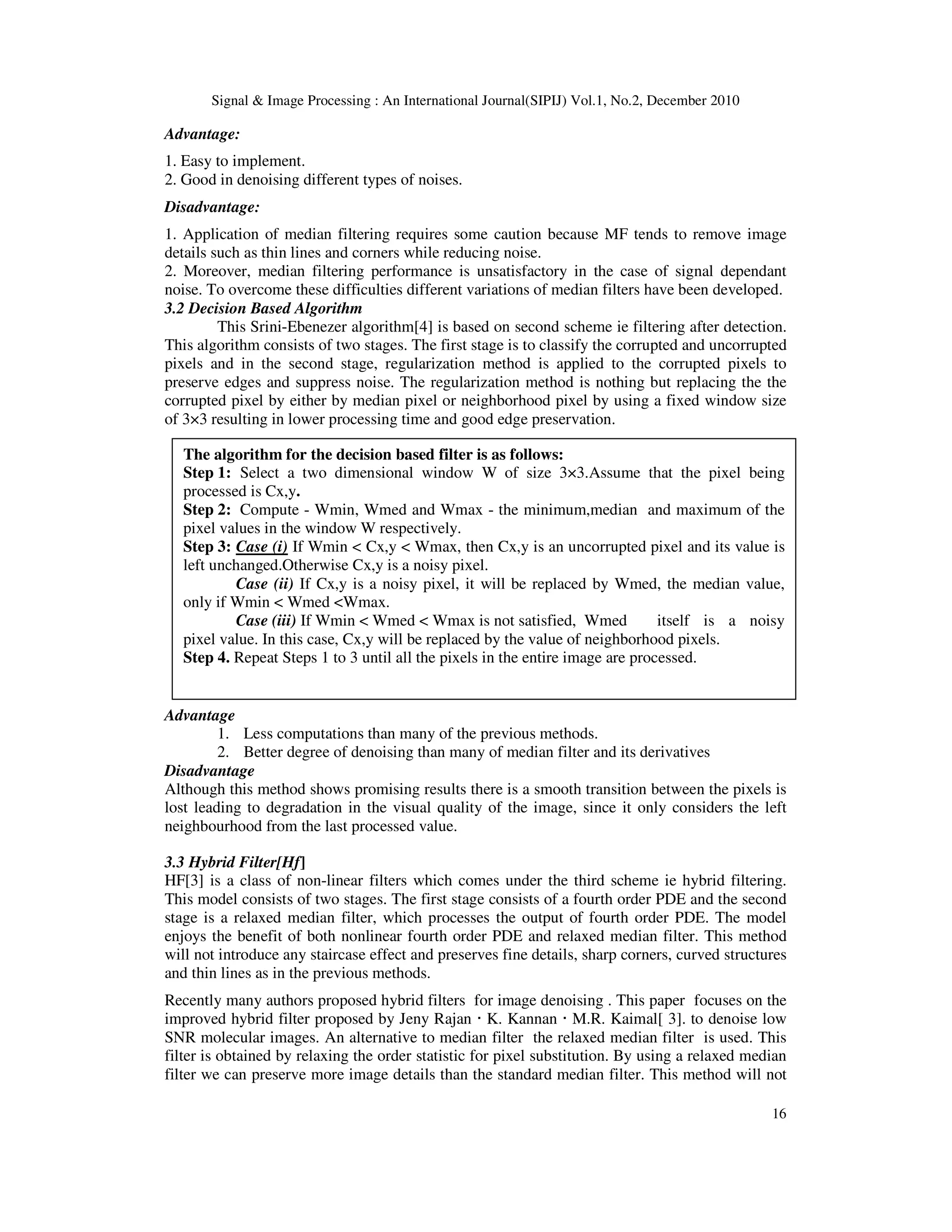 Signal & Image Processing : An International Journal(SIPIJ) Vol.1, No.2, December 2010
16
Advantage:
1. Easy to implement.
2. Good in denoising different types of noises.
Disadvantage:
1. Application of median filtering requires some caution because MF tends to remove image
details such as thin lines and corners while reducing noise.
2. Moreover, median filtering performance is unsatisfactory in the case of signal dependant
noise. To overcome these difficulties different variations of median filters have been developed.
3.2 Decision Based Algorithm
This Srini-Ebenezer algorithm[4] is based on second scheme ie filtering after detection.
This algorithm consists of two stages. The first stage is to classify the corrupted and uncorrupted
pixels and in the second stage, regularization method is applied to the corrupted pixels to
preserve edges and suppress noise. The regularization method is nothing but replacing the the
corrupted pixel by either by median pixel or neighborhood pixel by using a fixed window size
of 3×3 resulting in lower processing time and good edge preservation.
Advantage
1. Less computations than many of the previous methods.
2. Better degree of denoising than many of median filter and its derivatives
Disadvantage
Although this method shows promising results there is a smooth transition between the pixels is
lost leading to degradation in the visual quality of the image, since it only considers the left
neighbourhood from the last processed value.
3.3 Hybrid Filter[Hf]
HF[3] is a class of non-linear filters which comes under the third scheme ie hybrid filtering.
This model consists of two stages. The first stage consists of a fourth order PDE and the second
stage is a relaxed median filter, which processes the output of fourth order PDE. The model
enjoys the benefit of both nonlinear fourth order PDE and relaxed median filter. This method
will not introduce any staircase effect and preserves fine details, sharp corners, curved structures
and thin lines as in the previous methods.
Recently many authors proposed hybrid filters for image denoising . This paper focuses on the
improved hybrid filter proposed by Jeny Rajan · K. Kannan · M.R. Kaimal[ 3]. to denoise low
SNR molecular images. An alternative to median filter the relaxed median filter is used. This
filter is obtained by relaxing the order statistic for pixel substitution. By using a relaxed median
filter we can preserve more image details than the standard median filter. This method will not
The algorithm for the decision based filter is as follows:
Step 1: Select a two dimensional window W of size 3×3.Assume that the pixel being
processed is Cx,y.
Step 2: Compute - Wmin, Wmed and Wmax - the minimum,median and maximum of the
pixel values in the window W respectively.
Step 3: Case (i) If Wmin < Cx,y < Wmax, then Cx,y is an uncorrupted pixel and its value is
left unchanged.Otherwise Cx,y is a noisy pixel.
Case (ii) If Cx,y is a noisy pixel, it will be replaced by Wmed, the median value,
only if Wmin < Wmed <Wmax.
Case (iii) If Wmin < Wmed < Wmax is not satisfied, Wmed itself is a noisy
pixel value. In this case, Cx,y will be replaced by the value of neighborhood pixels.
Step 4. Repeat Steps 1 to 3 until all the pixels in the entire image are processed.
 