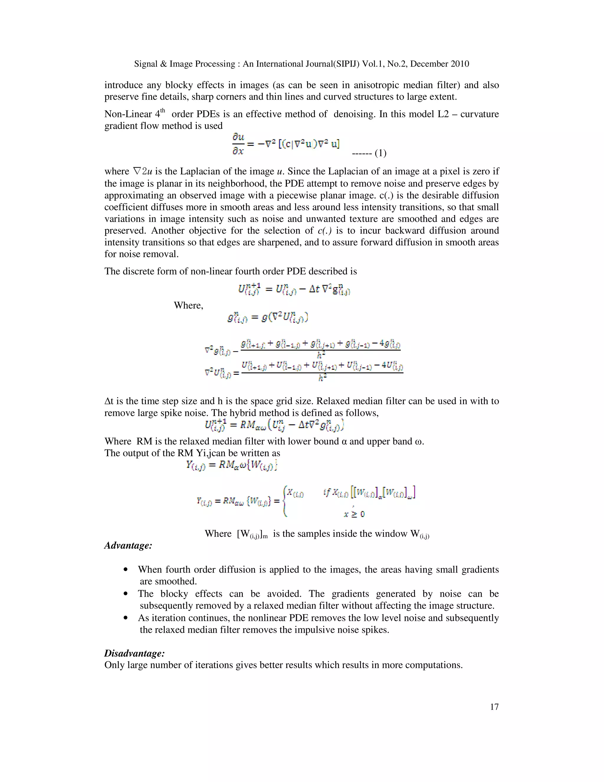 Signal & Image Processing : An International Journal(SIPIJ) Vol.1, No.2, December 2010
17
introduce any blocky effects in images (as can be seen in anisotropic median filter) and also
preserve fine details, sharp corners and thin lines and curved structures to large extent.
Non-Linear 4th
order PDEs is an effective method of denoising. In this model L2 – curvature
gradient flow method is used
------ (1)
where ∇2u is the Laplacian of the image u. Since the Laplacian of an image at a pixel is zero if
the image is planar in its neighborhood, the PDE attempt to remove noise and preserve edges by
approximating an observed image with a piecewise planar image. c(.) is the desirable diffusion
coefficient diffuses more in smooth areas and less around less intensity transitions, so that small
variations in image intensity such as noise and unwanted texture are smoothed and edges are
preserved. Another objective for the selection of c(.) is to incur backward diffusion around
intensity transitions so that edges are sharpened, and to assure forward diffusion in smooth areas
for noise removal.
The discrete form of non-linear fourth order PDE described is
Where,
∆t is the time step size and h is the space grid size. Relaxed median filter can be used in with to
remove large spike noise. The hybrid method is defined as follows,
Where RM is the relaxed median filter with lower bound α and upper band ω.
The output of the RM Yi,jcan be written as
Where [W(i,j)]m is the samples inside the window W(i,j)
Advantage:
• When fourth order diffusion is applied to the images, the areas having small gradients
are smoothed.
• The blocky effects can be avoided. The gradients generated by noise can be
subsequently removed by a relaxed median filter without affecting the image structure.
• As iteration continues, the nonlinear PDE removes the low level noise and subsequently
the relaxed median filter removes the impulsive noise spikes.
Disadvantage:
Only large number of iterations gives better results which results in more computations.
 