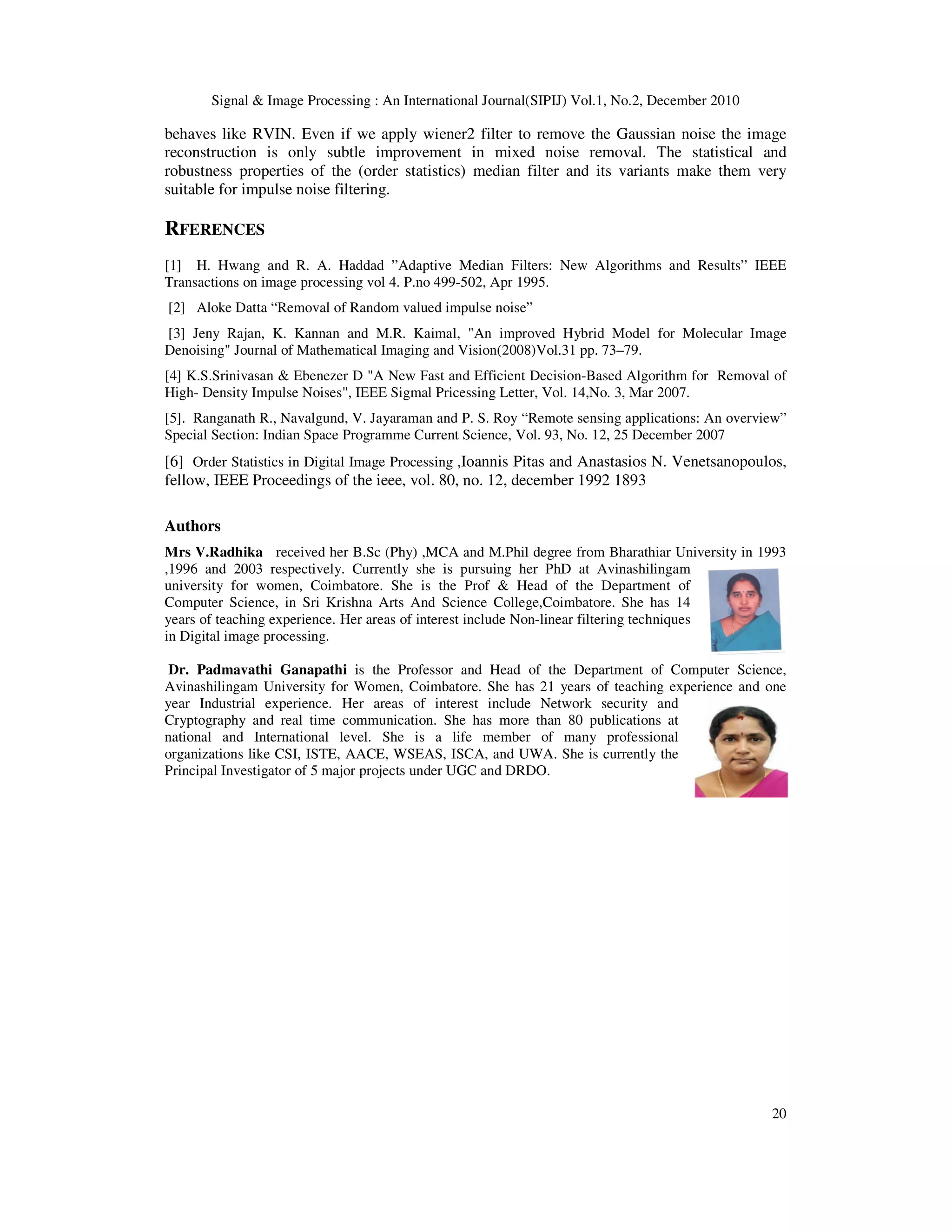Signal & Image Processing : An International Journal(SIPIJ) Vol.1, No.2, December 2010
20
behaves like RVIN. Even if we apply wiener2 filter to remove the Gaussian noise the image
reconstruction is only subtle improvement in mixed noise removal. The statistical and
robustness properties of the (order statistics) median filter and its variants make them very
suitable for impulse noise filtering.
RFERENCES
[1] H. Hwang and R. A. Haddad ”Adaptive Median Filters: New Algorithms and Results” IEEE
Transactions on image processing vol 4. P.no 499-502, Apr 1995.
[2] Aloke Datta “Removal of Random valued impulse noise”
[3] Jeny Rajan, K. Kannan and M.R. Kaimal, "An improved Hybrid Model for Molecular Image
Denoising" Journal of Mathematical Imaging and Vision(2008)Vol.31 pp. 73–79.
[4] K.S.Srinivasan & Ebenezer D "A New Fast and Efficient Decision-Based Algorithm for Removal of
High- Density Impulse Noises", IEEE Sigmal Pricessing Letter, Vol. 14,No. 3, Mar 2007.
[5]. Ranganath R., Navalgund, V. Jayaraman and P. S. Roy “Remote sensing applications: An overview”
Special Section: Indian Space Programme Current Science, Vol. 93, No. 12, 25 December 2007
[6] Order Statistics in Digital Image Processing ,Ioannis Pitas and Anastasios N. Venetsanopoulos,
fellow, IEEE Proceedings of the ieee, vol. 80, no. 12, december 1992 1893
Authors
Mrs V.Radhika received her B.Sc (Phy) ,MCA and M.Phil degree from Bharathiar University in 1993
,1996 and 2003 respectively. Currently she is pursuing her PhD at Avinashilingam
university for women, Coimbatore. She is the Prof & Head of the Department of
Computer Science, in Sri Krishna Arts And Science College,Coimbatore. She has 14
years of teaching experience. Her areas of interest include Non-linear filtering techniques
in Digital image processing.
Dr. Padmavathi Ganapathi is the Professor and Head of the Department of Computer Science,
Avinashilingam University for Women, Coimbatore. She has 21 years of teaching experience and one
year Industrial experience. Her areas of interest include Network security and
Cryptography and real time communication. She has more than 80 publications at
national and International level. She is a life member of many professional
organizations like CSI, ISTE, AACE, WSEAS, ISCA, and UWA. She is currently the
Principal Investigator of 5 major projects under UGC and DRDO.
 