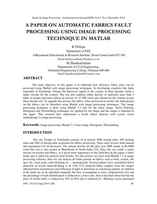 Signal & Image Processing : An International Journal(SIPIJ) Vol.1, No.2, December 2010
DOI : 10.5121/sipij.2010.1208 88
A PAPER ON AUTOMATIC FABRICS FAULT
PROCESSING USING IMAGE PROCESSING
TECHNIQUE IN MATLAB
R.Thilepa
Department of EEE
Adhiyamaan Educational & Research Institute, Hosur-Tamil nadu 635 109
Email:thilepasudhakar@yahoo.co.in
M.Thanikachalam
Department of Civil Engineering,
Velammal Engineering College, Chennai-600 066
Email:thanikachalam84@yahoo.com
ABSTRACT
The main objective of this paper is to elaborate how defective fabric parts can be
processed using Matlab with image processing techniques. In developing countries like India
especially in Tamilnadu, Tirupur the Knitwear capital of the country in three decades yields a
major income for the country. The city also employs either directly or indirectly more than 3
lakhs of people and earns almost an income of 12, 000 crores per annum for the country in past
three decades [2]. To upgrade this process the fabrics when processed in textiles the fault present
on the fabrics can be identified using Matlab with Image processing techniques. This image
processing technique is done using Matlab 7.3 and for the taken image, Noise Filtering,
Histogram and Thresholding techniques are applied for the image and the output is obtained in
this paper. This research thus implements a textile defect detector with system vision
methodology in image processing.
Keywords: Image processing, Matlab 7.3, Gray image, Histogram, Thresholding.
INTRODUCTION
The city Tirupur in Tamilnadu consists of at present 3000 sewing units, 450 knitting
units and 100s of dyeing units at present for fabrics processing. These units involve both manual
and automation for all processes. The annual income for the past year 2008 stands at Rs.8000
crore.This city is also named as Manchester of South India [12]. Since the city yields a major
income on textiles and fabrics, it is given more importance to this field here.In this paper a fabric
faulty part is taken for analysis from textiles. For this process we have used Matlab 7.3 in image
processing software. Here we can analyze all faults present on fabrics such as hole, scratch, dirt
spot, fly, crack point, color bleeding etc… automatically. Several authors have considered defect
detection on textile materials.Kang et al. [16], [17] analyzed fabric samples from the images
obtained from transmission and reflection of light to determine its interlacing pattern. In addition
if the faults are to be identified manually the time consumption is more comparatively less and
the percentage of fault identification is deduced to a lower rate. Also it has been observed that the
price of textile fabric is reduced by 45% to 65% due to defects[13] . Machine vision automated
 