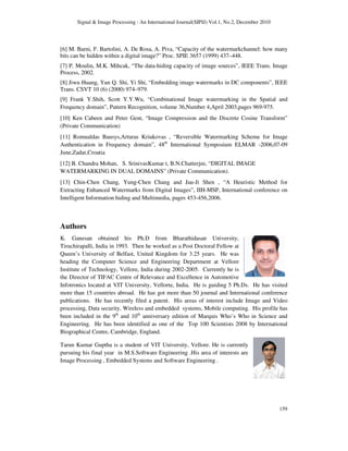 Signal & Image Processing : An International Journal(SIPIJ) Vol.1, No.2, December 2010
159
[6] M. Barni, F. Bartolini, A. De Rosa, A. Piva, “Capacity of the watermarkchannel: how many
bits can be hidden within a digital image?” Proc. SPIE 3657 (1999) 437–448.
[7] P. Moulin, M.K. Mihcak, “The data-hiding capacity of image sources”, IEEE Trans. Image
Process, 2002.
[8] Jiwu Huang, Yun Q. Shi, Yi Shi, “Embedding image watermarks in DC components”, IEEE
Trans. CSVT 10 (6) (2000) 974–979.
[9] Frank Y.Shih, Scott Y.Y.Wu, “Combinational Image watermarking in the Spatial and
Frequency domain”, Pattern Recognition, volume 36,Number 4,April 2003,pages 969-975.
[10] Ken Cabeen and Peter Gent, “Image Compression and the Discrete Cosine Transform”
(Private Communication)
[11] Romualdas Bausys,Arturas Kriukovas , “Reversible Watermarking Scheme for Image
Authentication in Frequency domain”, 48th
International Symposium ELMAR -2006,07-09
June,Zadar,Croatia
[12] B. Chandra Mohan, S. SrinivasKumar t, B.N.Chatterjee, “DIGITAL IMAGE
WATERMARKING IN DUAL DOMAINS” (Private Communication).
[13] Chin-Chen Chang, Yung-Chen Chang and Jau-Ji Shen , “A Heuristic Method for
Extracting Enhanced Watermarks from Digital Images”, IIH-MSP, International conference on
Intelligent Information hiding and Multimedia, pages 453-456,2006.
Authors
K. Ganesan obtained his Ph.D from Bharathidasan University,
Tiruchirapalli, India in 1993. Then he worked as a Post Doctoral Fellow at
Queen’s University of Belfast, United Kingdom for 3.25 years. He was
heading the Computer Science and Engineering Department at Vellore
Institute of Technology, Vellore, India during 2002-2005. Currently he is
the Director of TIFAC Centre of Relevance and Excellence in Automotive
Infotronics located at VIT University, Vellorte, India. He is guiding 5 Ph.Ds. He has visited
more than 15 countries abroad. He has got more than 50 journal and International conference
publications. He has recently filed a patent. His areas of interest include Image and Video
processing, Data security, Wireless and embedded systems, Mobile computing. His profile has
been included in the 9th
and 10th
anniversary edition of Marquis Who’s Who in Science and
Engineering. He has been identified as one of the Top 100 Scientists 2008 by International
Biographical Centre, Cambridge, England.
Tarun Kumar Guptha is a student of VIT University, Vellore. He is currently
pursuing his final year in M.S.Software Engineering .His area of interests are
Image Processing , Embedded Systems and Software Engineering .
 