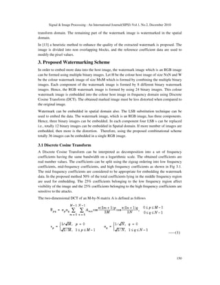 Signal & Image Processing : An International Journal(SIPIJ) Vol.1, No.2, December 2010
150
transform domain. The remaining part of the watermark image is watermarked in the spatial
domain.
In [13] a heuristic method to enhance the quality of the extracted watermark is proposed. The
image is divided into non overlapping blocks, and the reference coefficient data are used to
modify the pixel values.
3. Proposed Watermarking Scheme
In order to embed more data into the host image, the watermark image which is an RGB image
can be formed using multiple binary images. Let H be the colour host image of size NxN and W
be the colour watermark image of size MxM which is formed by combining the multiple binary
images. Each component of the watermark image is formed by 8 different binary watermark
images. Hence, the RGB watermark image is formed by using 24 binary images. This colour
watermark image is embedded into the colour host image in frequency domain using Discrete
Cosine Transform (DCT). The obtained marked image must be less distorted when compared to
the original image.
Watermark can be embedded in spatial domain also. The LSB substitution technique can be
used to embed the data. The watermark image, which is an RGB image, has three components.
Hence, three binary images can be embedded. In each component four LSB s can be replaced
i.e., totally 12 binary images can be embedded in Spatial domain. If more number of images are
embedded, then more is the distortion. Therefore, using the proposed combinational scheme
totally 36 images can be embedded in a single RGB image.
3.1 Discrete Cosine Transform
A Discrete Cosine Transform can be interpreted as decomposition into a set of frequency
coefficients having the same bandwidth on a logarithmic scale. The obtained coefficients are
real number values. The coefficients can be split using the zigzag ordering into low frequency
coefficients, mid-frequency coefficients, and high frequency coefficients as shown in Fig 3.1.
The mid frequency coefficients are considered to be appropriate for embedding the watermark
data. In the proposed method 50% of the total coefficients lying in the middle frequency region
are used for embedding. The 25% coefficients belonging to the low frequency region affect
visibility of the image and the 25% coefficients belonging to the high frequency coefficients are
sensitive to the attacks.
The two-dimensional DCT of an M-by-N matrix A is defined as follows
-----(1)
 