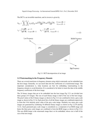 Signal & Image Processing : An International Journal(SIPIJ) Vol.1, No.2, December 2010
151
The DCT is an invertible transform, and its inverse is given by
-----(2)
Fig 3.1: DCT decomposition of an image
3.2 Watermarking in the Frequency Domain
There are several transforms in frequency domain using which watermark can be embedded into
the host image. Generally, we can insert data into the coefficients of a transformed image. The
important consideration is, what locations are best for embedding watermarking in the
frequency domain to avoid distortion. It is considered to be better to insert the data in the middle
frequency coefficients of the host image.
The 24 binary images that are to be embedded into the host image Fig 3.2.1 are divided into
three groups of 8 images. The size of each binary image is half of the size of the host image.
The pixel values of the 8 binary images as shown in Fig 3.2.2 are combined to form a grey scale
image as shown in Fig 3.2.3a. Each pixel bits of all the binary images are combined respectively
to form the 8 bit intensity pixel value of the grey scale image. Similarly two more grey scale
images are generated by combining 16 different binary images as shown in Fig 3.2.3b and Fig
3.2.3c. Each generated grey scale image is considered as a component of an RGB image and
hence the three grey scale images are combined to form the RGB image as shown in Fig 3.2.4.
This new RGB image is the watermark image that is to be embedded, whose size is half of the
size of the host image.
 